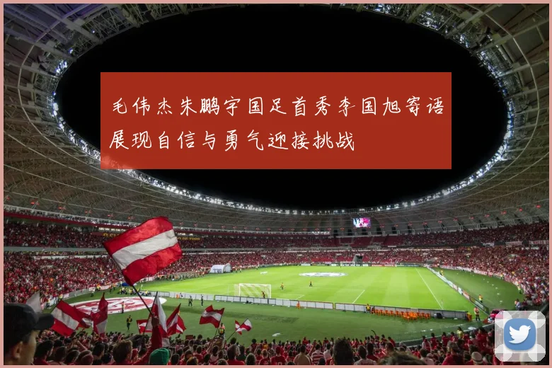 毛伟杰朱鹏宇国足首秀李国旭寄语展现自信与勇气迎接挑战