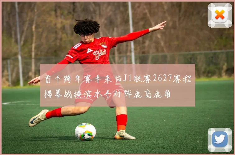 首个跨年赛季来临J1联赛2627赛程揭幕战横滨水手对阵鹿岛鹿角