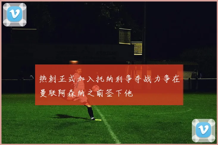 热刺正式加入托纳利争夺战力争在曼联阿森纳之前签下他