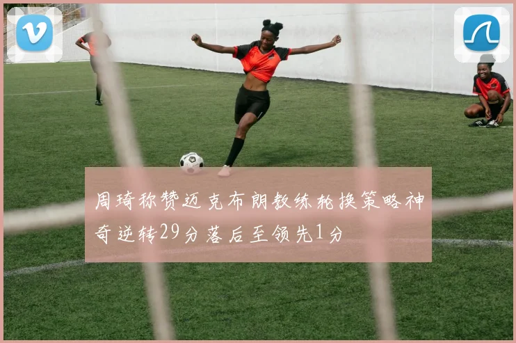 周琦称赞迈克布朗教练轮换策略神奇逆转29分落后至领先1分