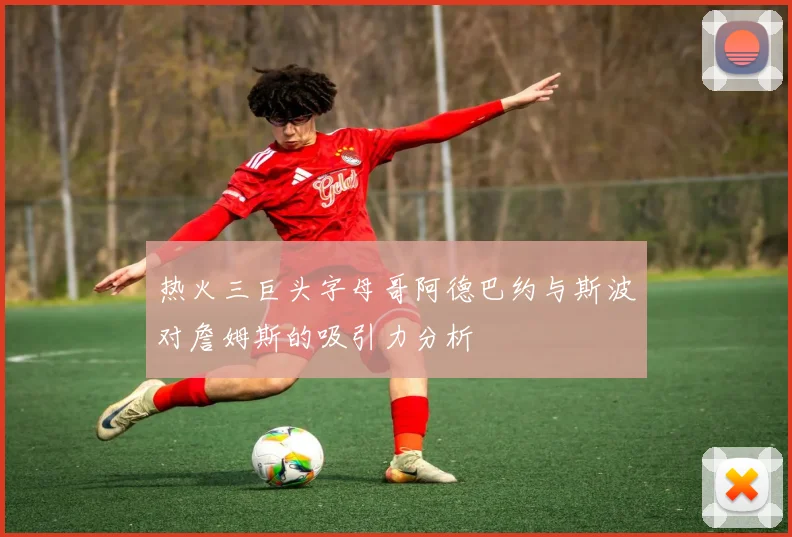 热火三巨头字母哥阿德巴约与斯波对詹姆斯的吸引力分析