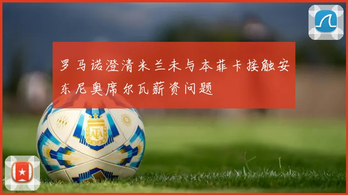 罗马诺澄清米兰未与本菲卡接触安东尼奥席尔瓦薪资问题