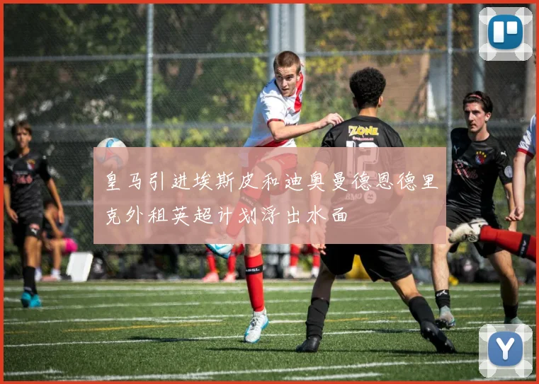 皇马引进埃斯皮和迪奥曼德恩德里克外租英超计划浮出水面
