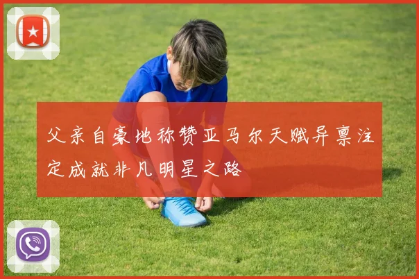 父亲自豪地称赞亚马尔天赋异禀注定成就非凡明星之路