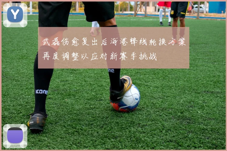 武磊伤愈复出后海港锋线轮换方案再度调整以应对新赛季挑战