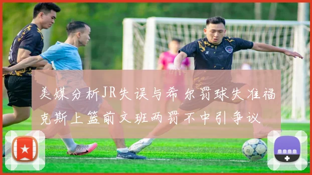美媒分析JR失误与希尔罚球失准福克斯上篮前文班两罚不中引争议