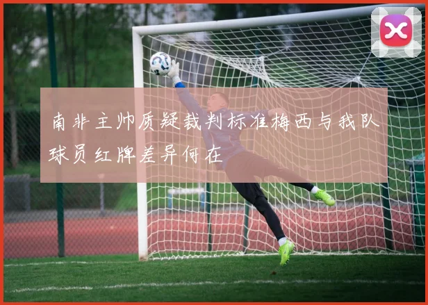 南非主帅质疑裁判标准梅西与我队球员红牌差异何在