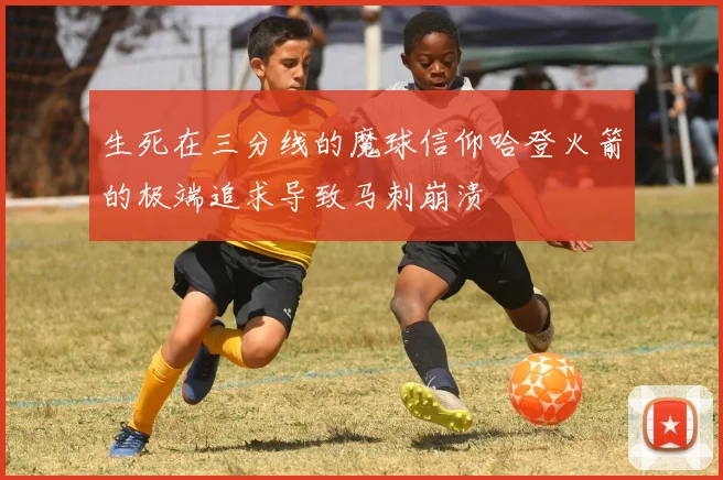 生死在三分线的魔球信仰哈登火箭的极端追求导致马刺崩溃