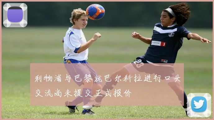 利物浦与巴黎就巴尔科拉进行口头交流尚未提交正式报价