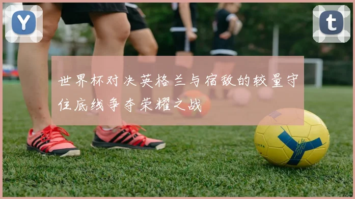 世界杯对决英格兰与宿敌的较量守住底线争夺荣耀之战