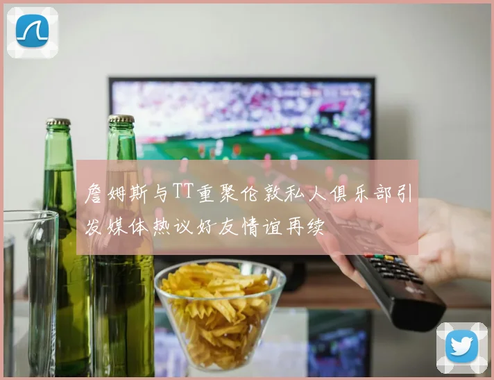 詹姆斯与TT重聚伦敦私人俱乐部引发媒体热议好友情谊再续