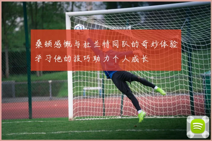 桑顿感慨与杜兰特同队的奇妙体验学习他的技巧助力个人成长