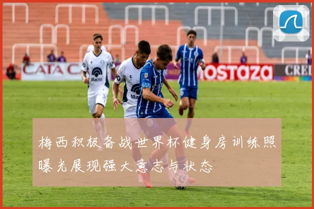 梅西积极备战世界杯健身房训练照曝光展现强大意志与状态