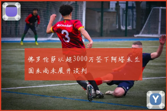 佛罗伦萨以超3000万签下阿塔米兰国米尚未展开谈判