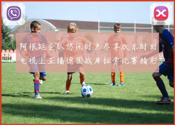 阿根廷全队悠闲时光尽享欢乐时刻电视上正播德国战库拉索比赛精彩瞬间