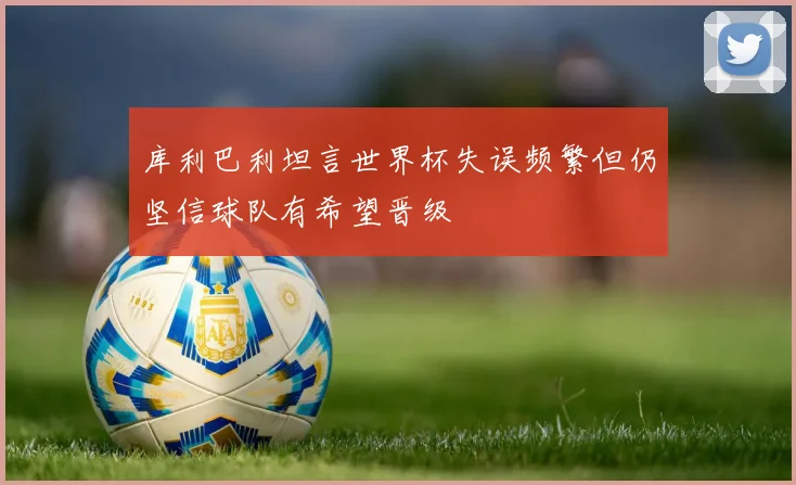 库利巴利坦言世界杯失误频繁但仍坚信球队有希望晋级