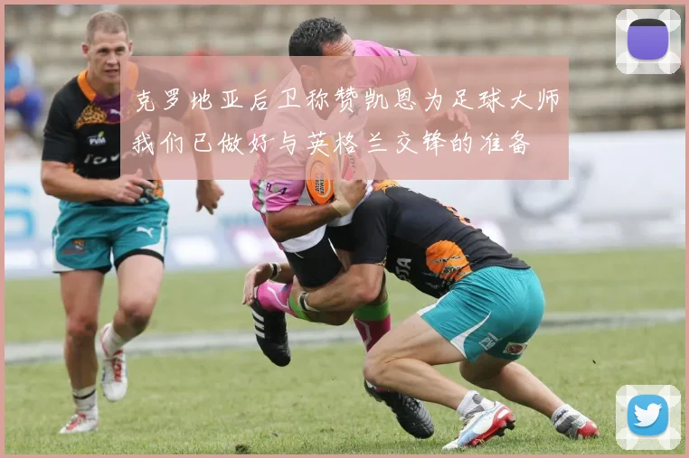 克罗地亚后卫称赞凯恩为足球大师我们已做好与英格兰交锋的准备