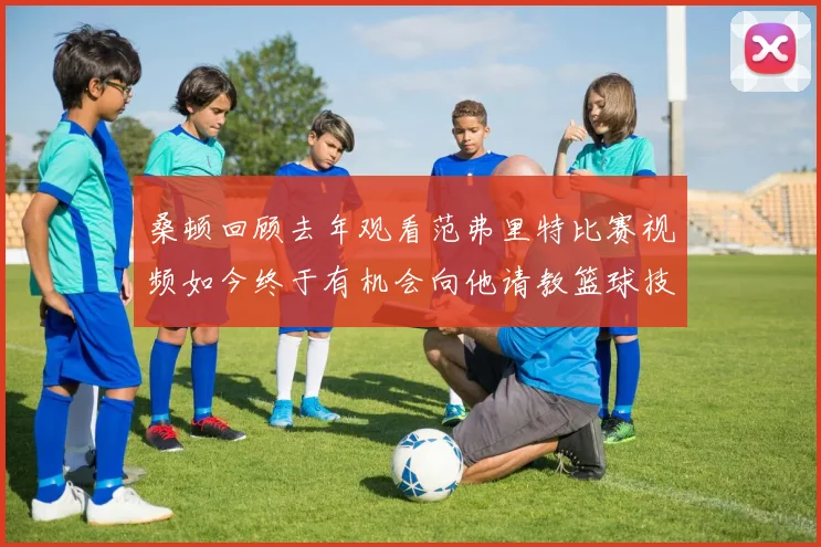 桑顿回顾去年观看范弗里特比赛视频如今终于有机会向他请教篮球技巧